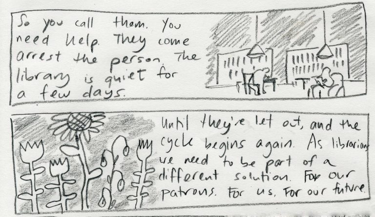 concluding two panel comic with words reading "so you call them. You need help. They come arrest the person. The library is quiet for a few days. Until they're let out and the cycle begins again. As librarians we need to be part of a different solution. For our patrons. For us. For our future.