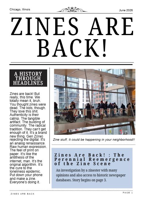 cover image of the "Zines Are Back!" zine, featuring a newspaper-like layout with a photo of people at a zine fest and text with the full title "Zines Are Back! : The Perennial Reemergence of the Zine Scene". A sidebar is titled "A History Through Headlines" and has text reading "Zines are back! But really, this time. We totally mean it, bruh. You thought zines were dead. The kids, though. They love this shit. Authenticity is their catnip. The tangible artifact. The building of community. The radical tradition. They can’t get enough of it. It’s a brand new thing. Gen Z(ine) rejecting the digital. It’s an analog renaissance. Raw human expression. The feel of print on paper. It’s like the antithesis of the internet, man. It’s the original algorithm. It’s the cure to the loneliness epidemic. Put down your phone and make a zine. Everyone’s doing it."